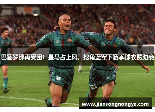 巴塞罗那再受困！皇马占上风，挖角蓝军下赛季球衣赞助商