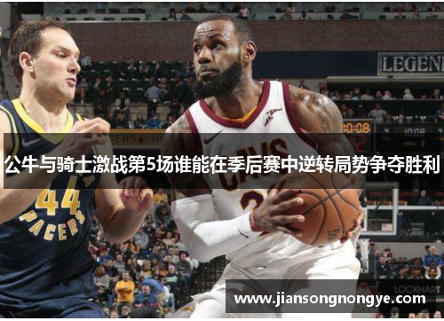 公牛与骑士激战第5场谁能在季后赛中逆转局势争夺胜利